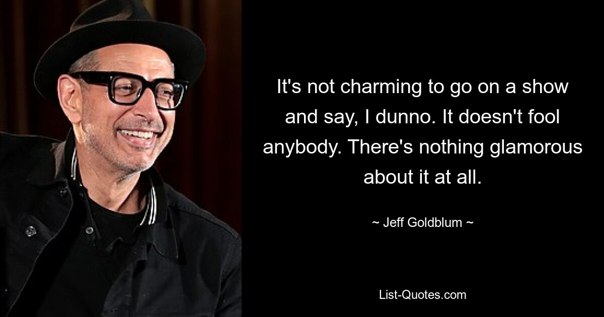 It's not charming to go on a show and say, I dunno. It doesn't fool anybody. There's nothing glamorous about it at all. — © Jeff Goldblum