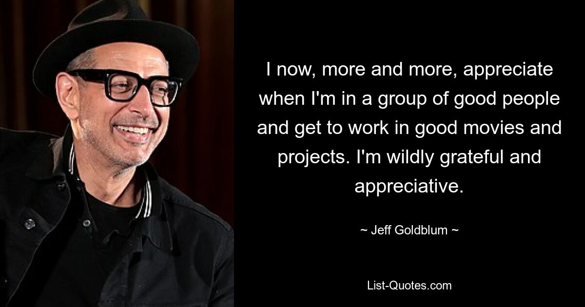 I now, more and more, appreciate when I'm in a group of good people and get to work in good movies and projects. I'm wildly grateful and appreciative. — © Jeff Goldblum