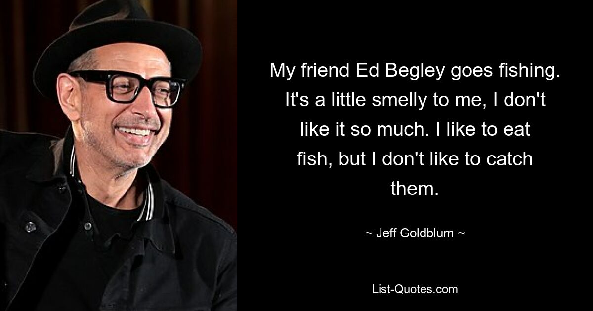 My friend Ed Begley goes fishing. It's a little smelly to me, I don't like it so much. I like to eat fish, but I don't like to catch them. — © Jeff Goldblum