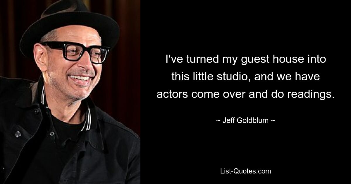 I've turned my guest house into this little studio, and we have actors come over and do readings. — © Jeff Goldblum