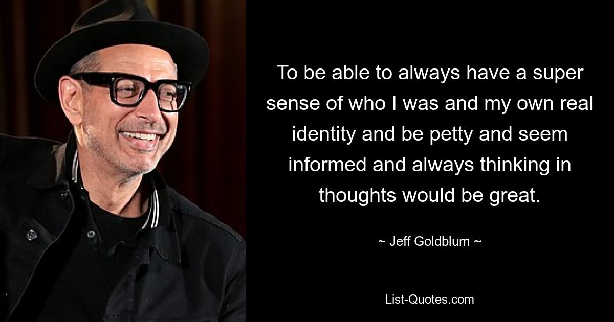 To be able to always have a super sense of who I was and my own real identity and be petty and seem informed and always thinking in thoughts would be great. — © Jeff Goldblum