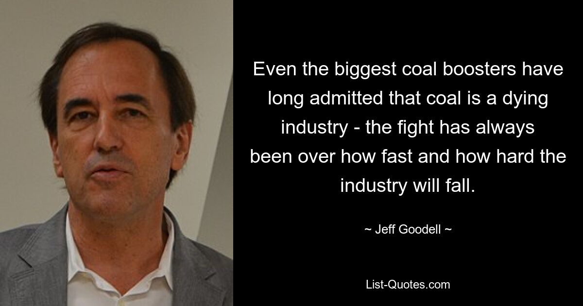 Even the biggest coal boosters have long admitted that coal is a dying industry - the fight has always been over how fast and how hard the industry will fall. — © Jeff Goodell