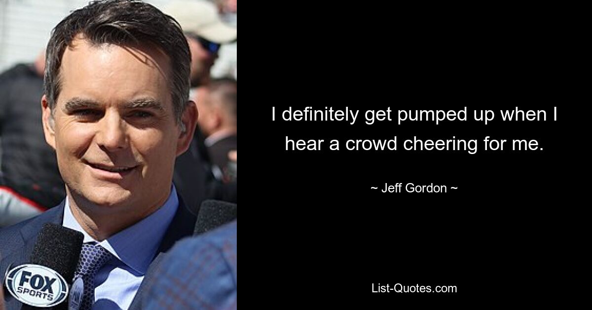 I definitely get pumped up when I hear a crowd cheering for me. — © Jeff Gordon