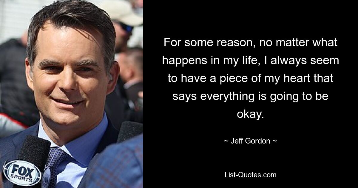 For some reason, no matter what happens in my life, I always seem to have a piece of my heart that says everything is going to be okay. — © Jeff Gordon