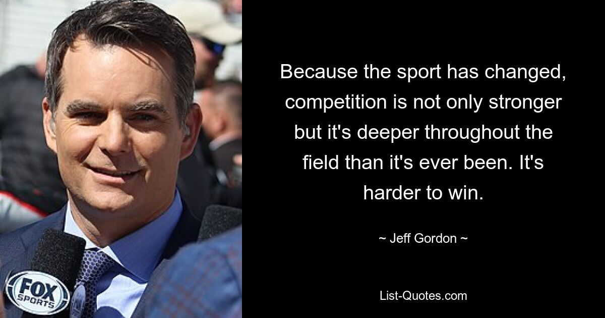 Because the sport has changed, competition is not only stronger but it's deeper throughout the field than it's ever been. It's harder to win. — © Jeff Gordon