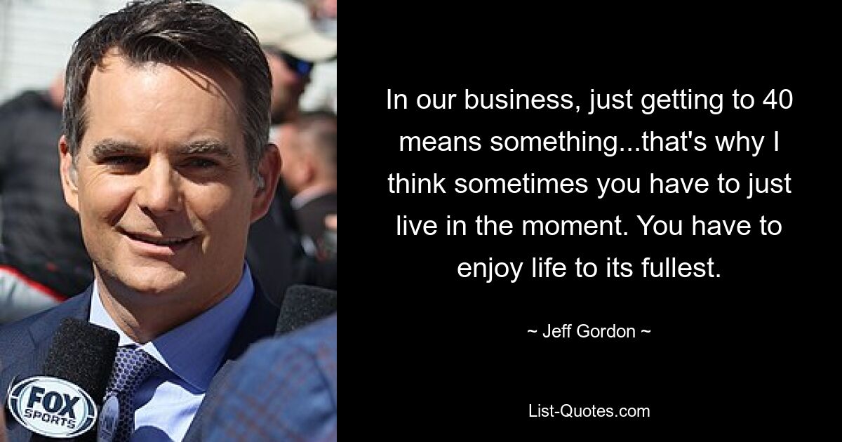 In our business, just getting to 40 means something...that's why I think sometimes you have to just live in the moment. You have to enjoy life to its fullest. — © Jeff Gordon