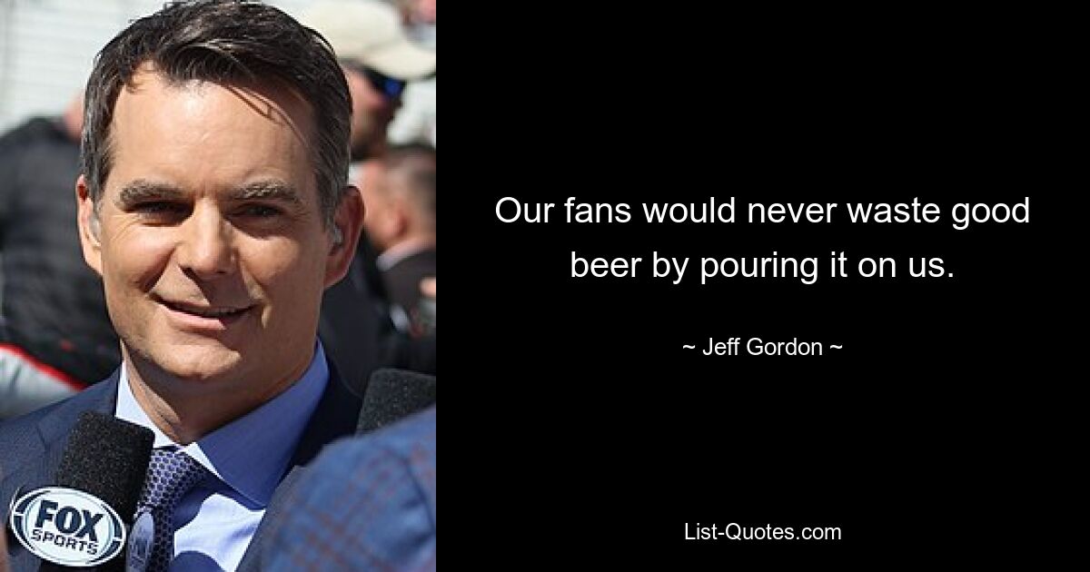 Our fans would never waste good beer by pouring it on us. — © Jeff Gordon