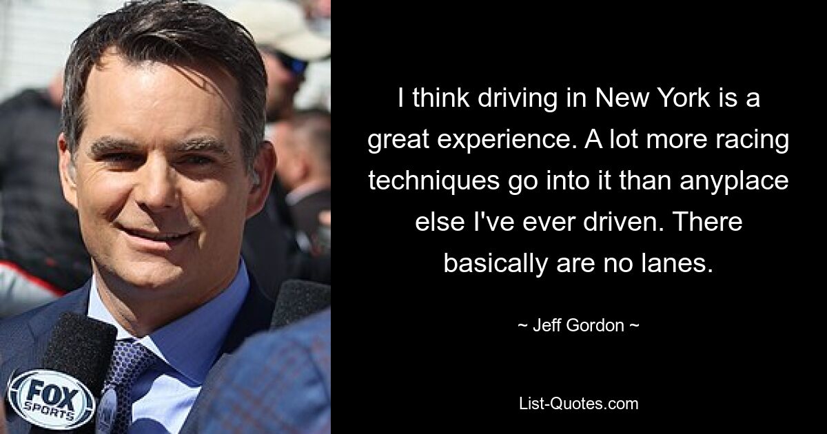 I think driving in New York is a great experience. A lot more racing techniques go into it than anyplace else I've ever driven. There basically are no lanes. — © Jeff Gordon