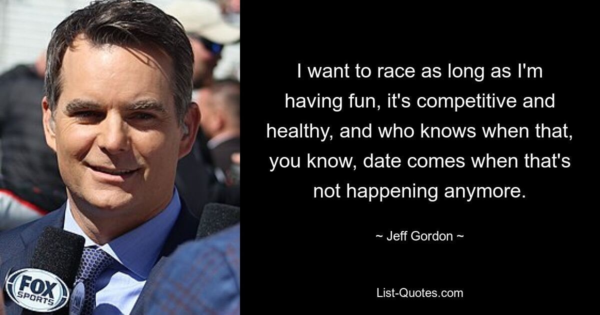 I want to race as long as I'm having fun, it's competitive and healthy, and who knows when that, you know, date comes when that's not happening anymore. — © Jeff Gordon