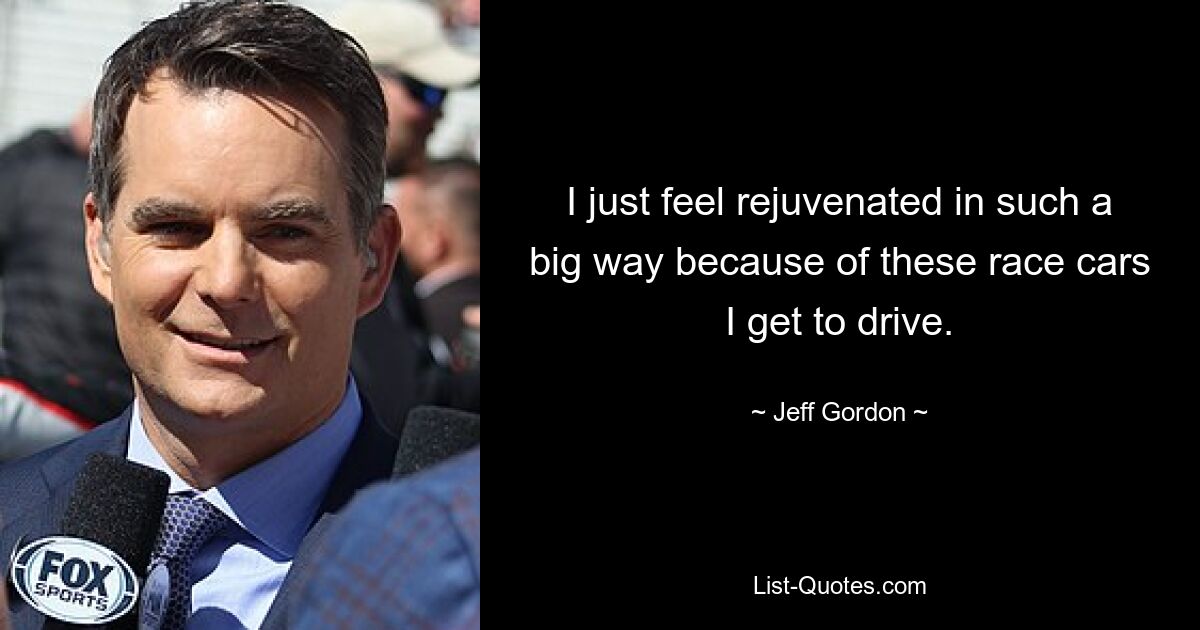 I just feel rejuvenated in such a big way because of these race cars I get to drive. — © Jeff Gordon