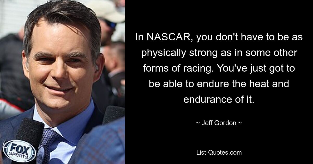 In NASCAR, you don't have to be as physically strong as in some other forms of racing. You've just got to be able to endure the heat and endurance of it. — © Jeff Gordon