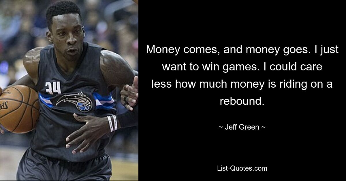 Money comes, and money goes. I just want to win games. I could care less how much money is riding on a rebound. — © Jeff Green