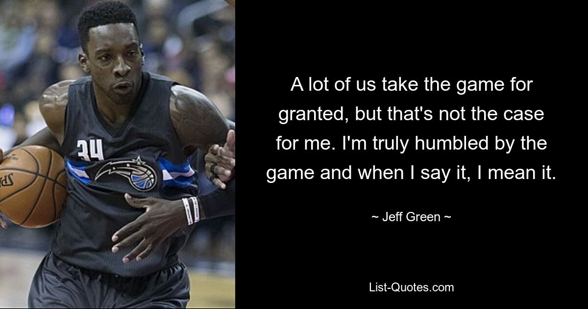 A lot of us take the game for granted, but that's not the case for me. I'm truly humbled by the game and when I say it, I mean it. — © Jeff Green