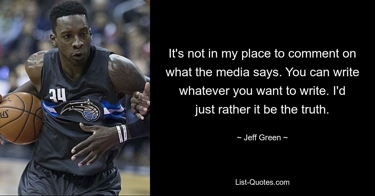 It's not in my place to comment on what the media says. You can write whatever you want to write. I'd just rather it be the truth. — © Jeff Green