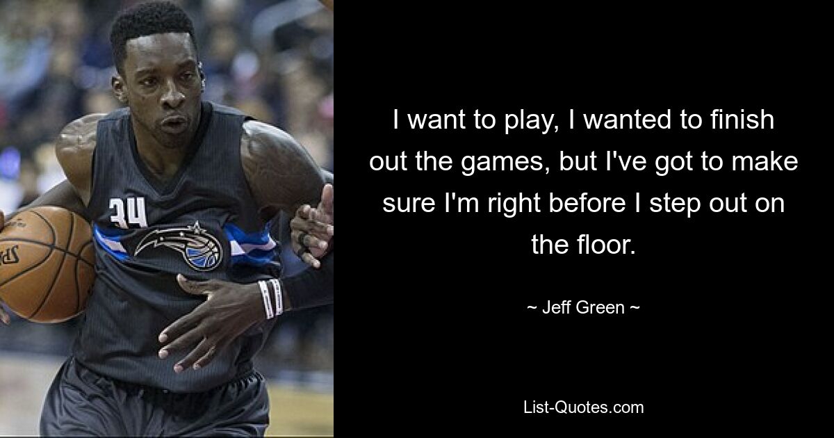 I want to play, I wanted to finish out the games, but I've got to make sure I'm right before I step out on the floor. — © Jeff Green