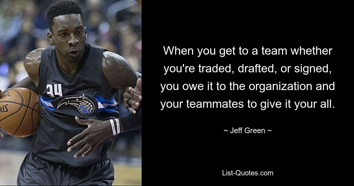 When you get to a team whether you're traded, drafted, or signed, you owe it to the organization and your teammates to give it your all. — © Jeff Green