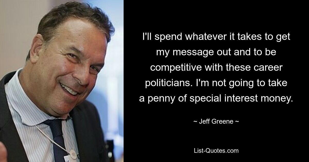 I'll spend whatever it takes to get my message out and to be competitive with these career politicians. I'm not going to take a penny of special interest money. — © Jeff Greene