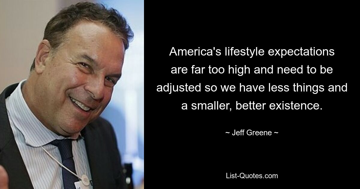 America's lifestyle expectations are far too high and need to be adjusted so we have less things and a smaller, better existence. — © Jeff Greene