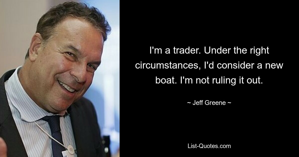 I'm a trader. Under the right circumstances, I'd consider a new boat. I'm not ruling it out. — © Jeff Greene