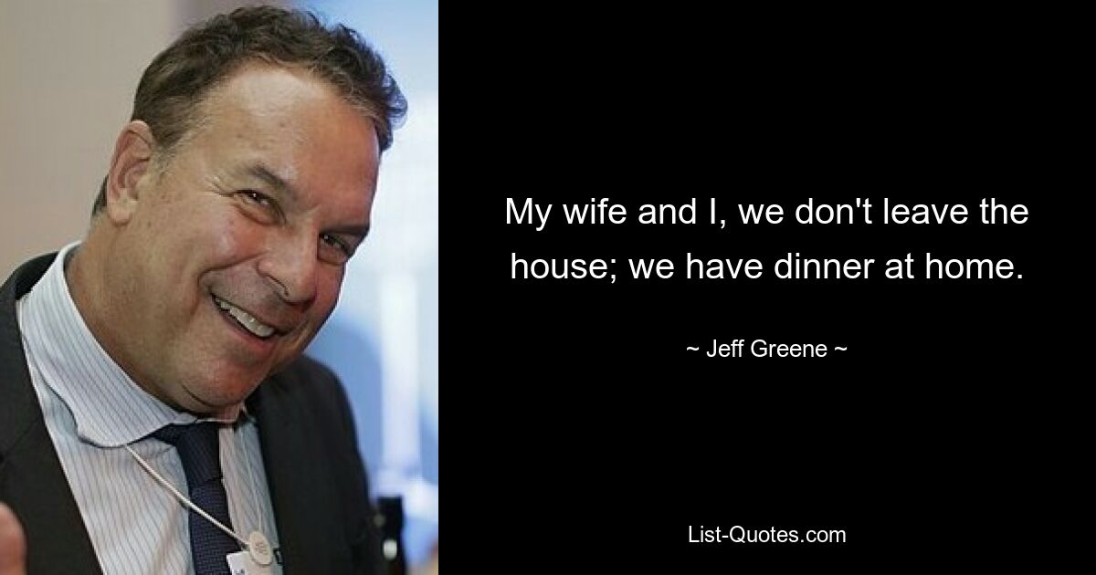 My wife and I, we don't leave the house; we have dinner at home. — © Jeff Greene