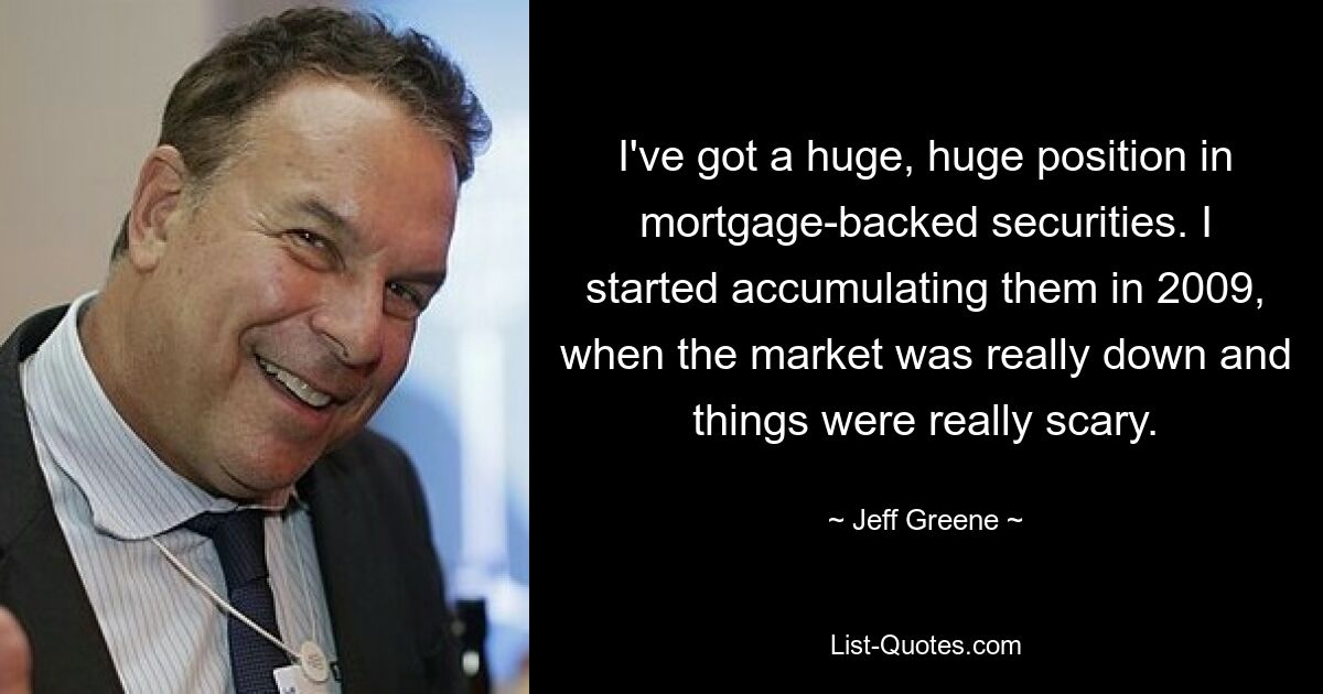 I've got a huge, huge position in mortgage-backed securities. I started accumulating them in 2009, when the market was really down and things were really scary. — © Jeff Greene