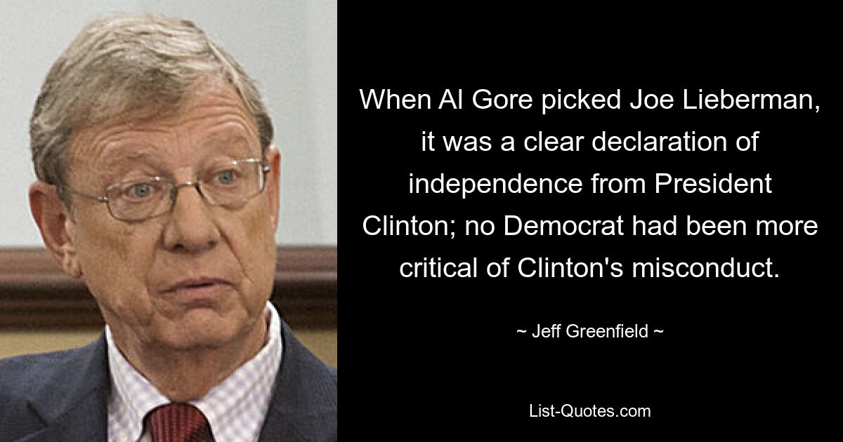 When Al Gore picked Joe Lieberman, it was a clear declaration of independence from President Clinton; no Democrat had been more critical of Clinton's misconduct. — © Jeff Greenfield