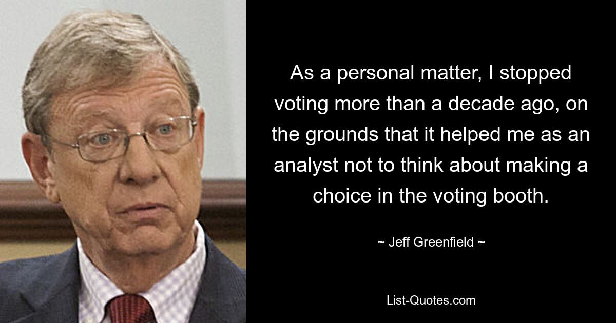 As a personal matter, I stopped voting more than a decade ago, on the grounds that it helped me as an analyst not to think about making a choice in the voting booth. — © Jeff Greenfield