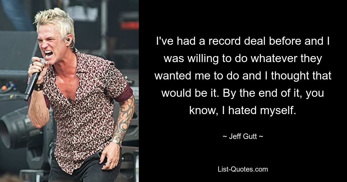 I've had a record deal before and I was willing to do whatever they wanted me to do and I thought that would be it. By the end of it, you know, I hated myself. — © Jeff Gutt