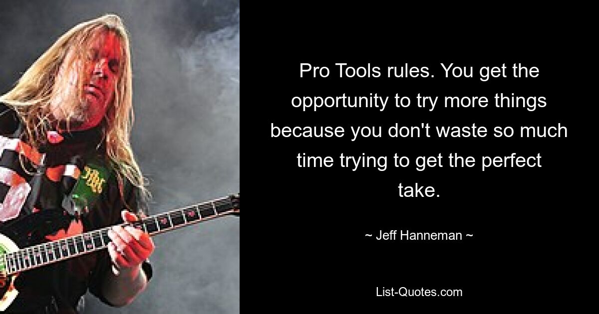 Pro Tools rules. You get the opportunity to try more things because you don't waste so much time trying to get the perfect take. — © Jeff Hanneman