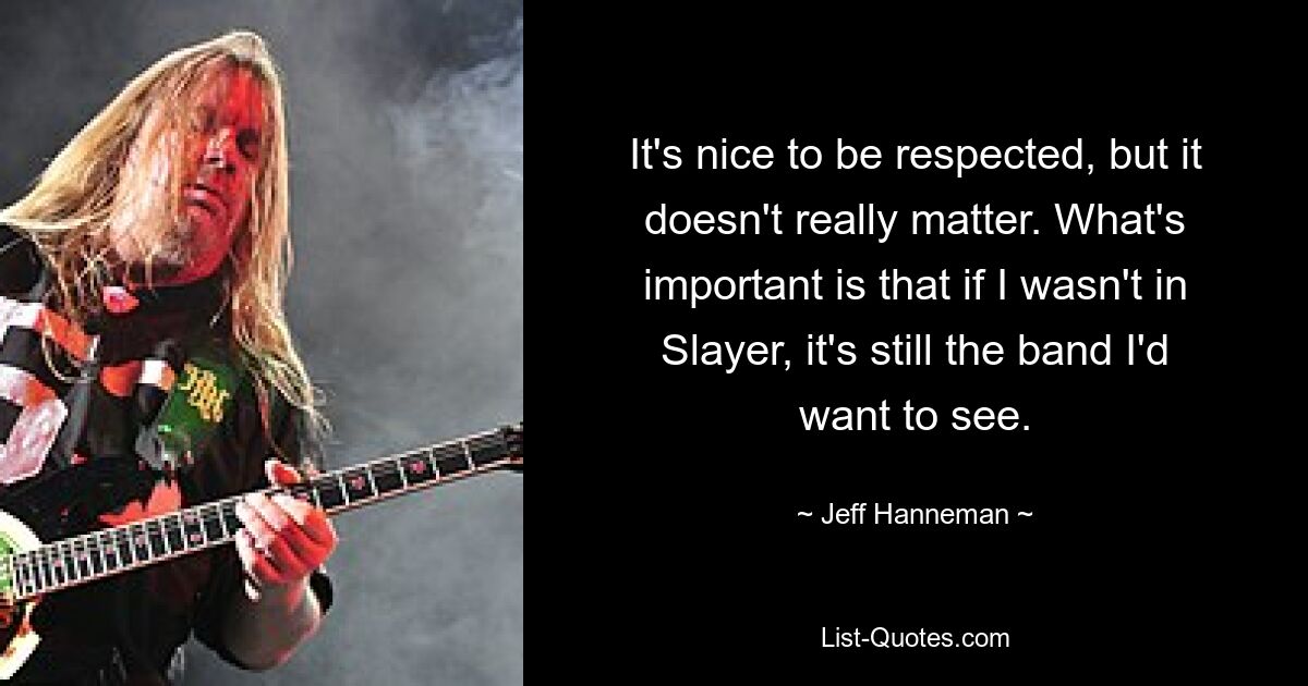 It's nice to be respected, but it doesn't really matter. What's important is that if I wasn't in Slayer, it's still the band I'd want to see. — © Jeff Hanneman