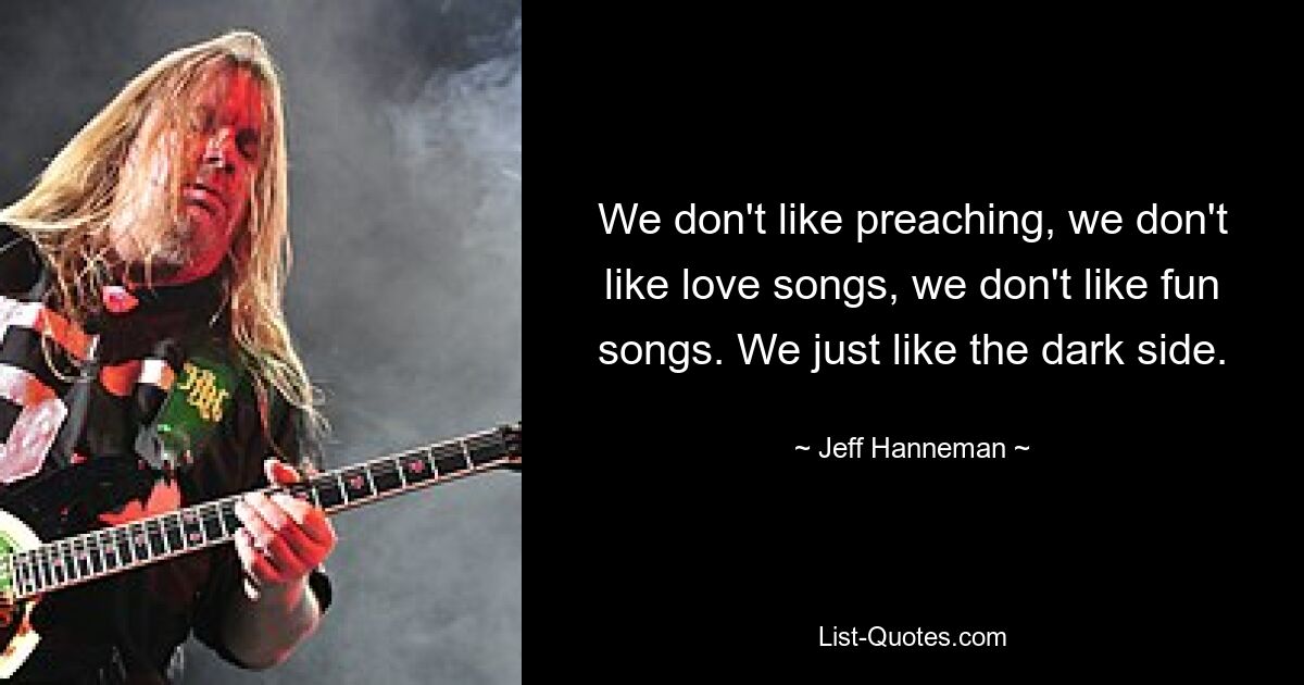 We don't like preaching, we don't like love songs, we don't like fun songs. We just like the dark side. — © Jeff Hanneman