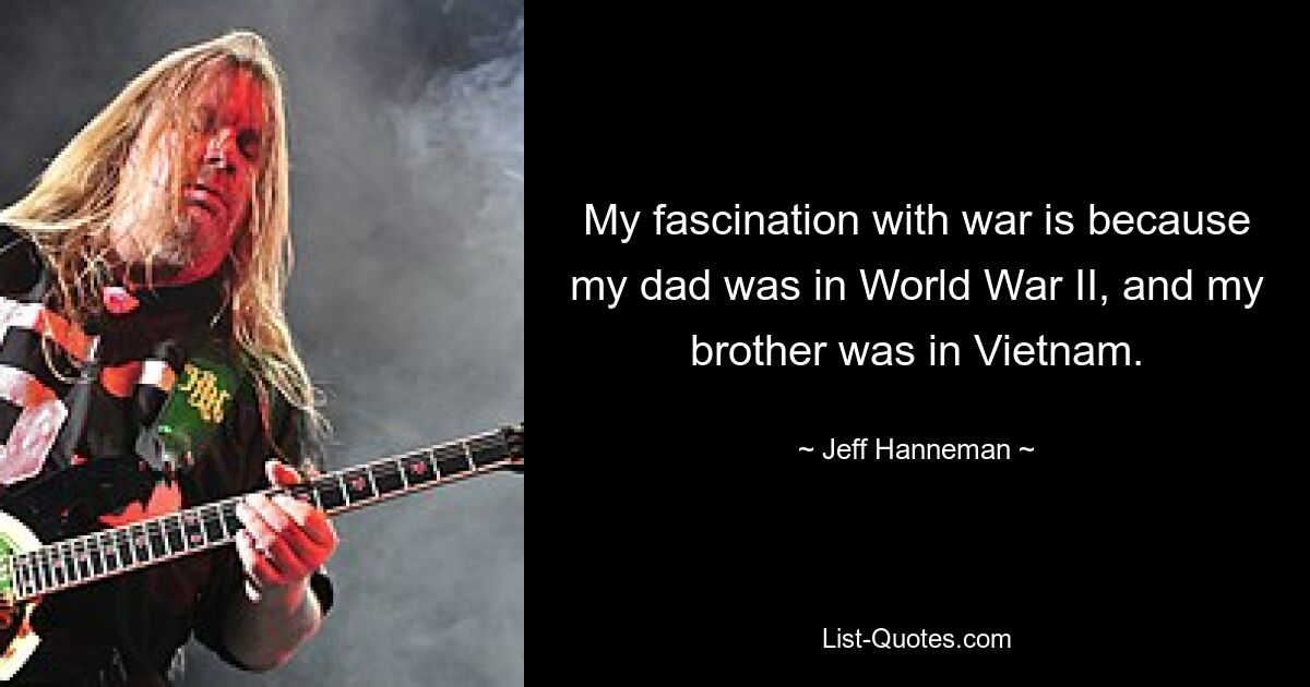 My fascination with war is because my dad was in World War II, and my brother was in Vietnam. — © Jeff Hanneman