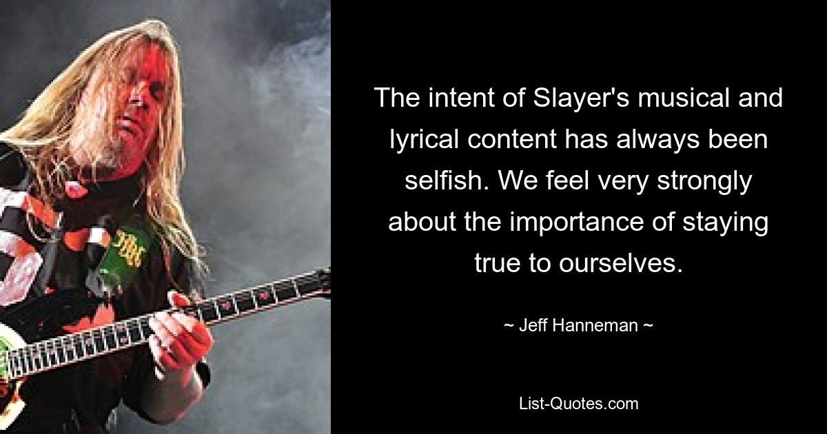 The intent of Slayer's musical and lyrical content has always been selfish. We feel very strongly about the importance of staying true to ourselves. — © Jeff Hanneman