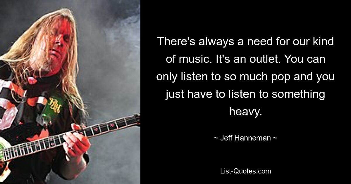 There's always a need for our kind of music. It's an outlet. You can only listen to so much pop and you just have to listen to something heavy. — © Jeff Hanneman