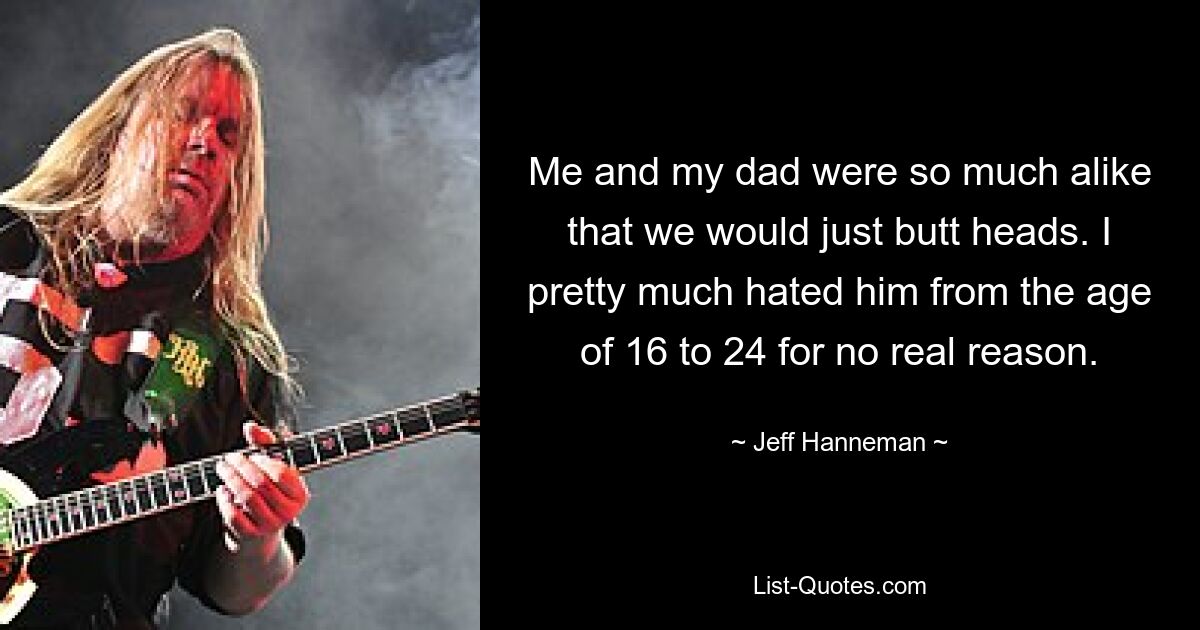 Me and my dad were so much alike that we would just butt heads. I pretty much hated him from the age of 16 to 24 for no real reason. — © Jeff Hanneman