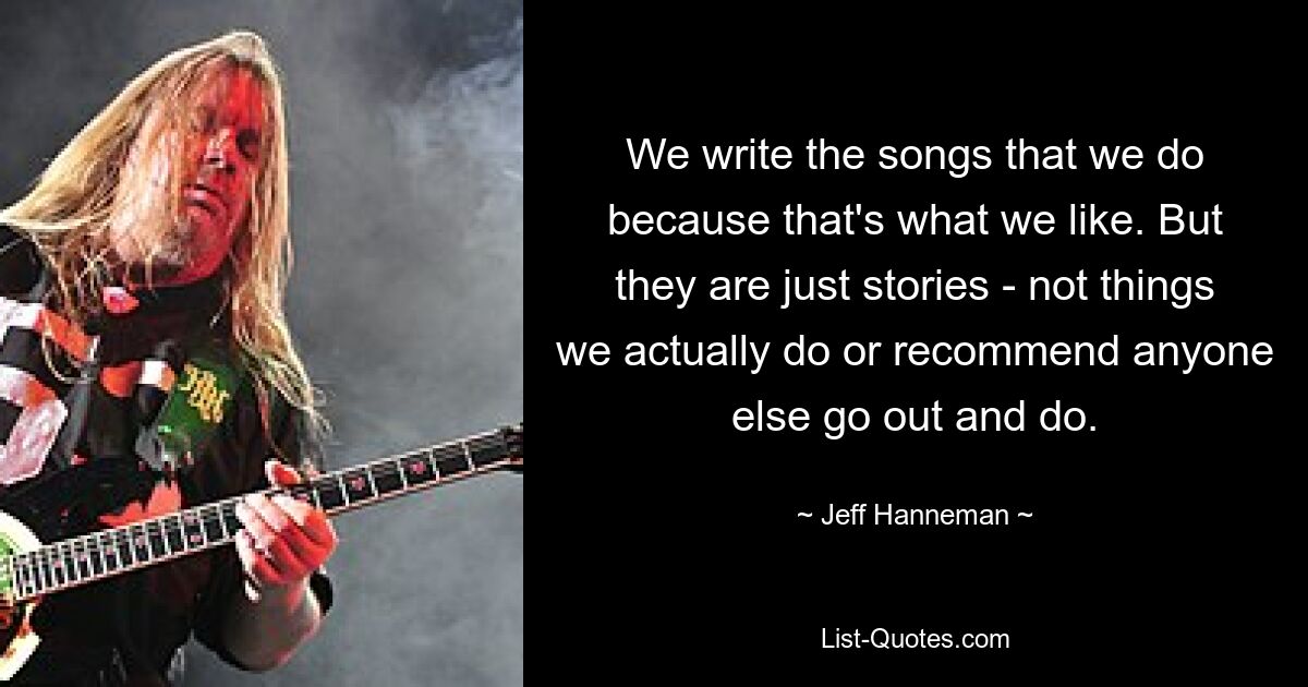 We write the songs that we do because that's what we like. But they are just stories - not things we actually do or recommend anyone else go out and do. — © Jeff Hanneman