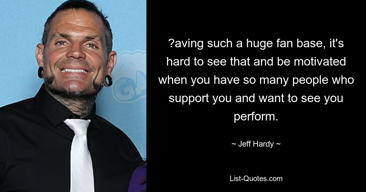 ?aving such a huge fan base, it's hard to see that and be motivated when you have so many people who support you and want to see you perform. — © Jeff Hardy