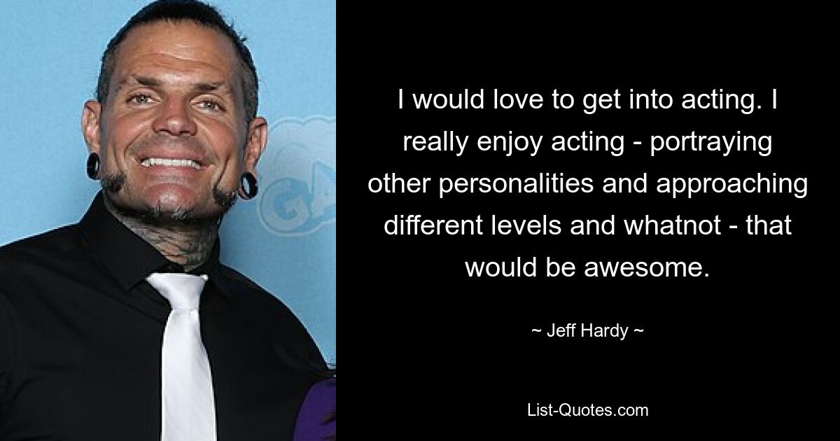 I would love to get into acting. I really enjoy acting - portraying other personalities and approaching different levels and whatnot - that would be awesome. — © Jeff Hardy