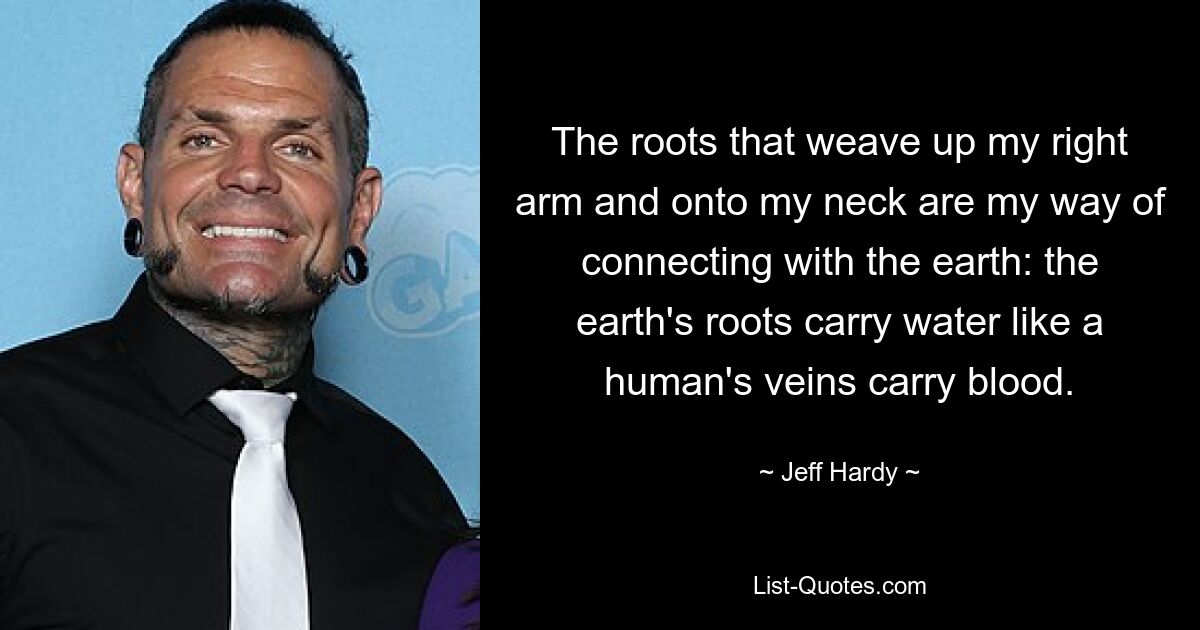 The roots that weave up my right arm and onto my neck are my way of connecting with the earth: the earth's roots carry water like a human's veins carry blood. — © Jeff Hardy