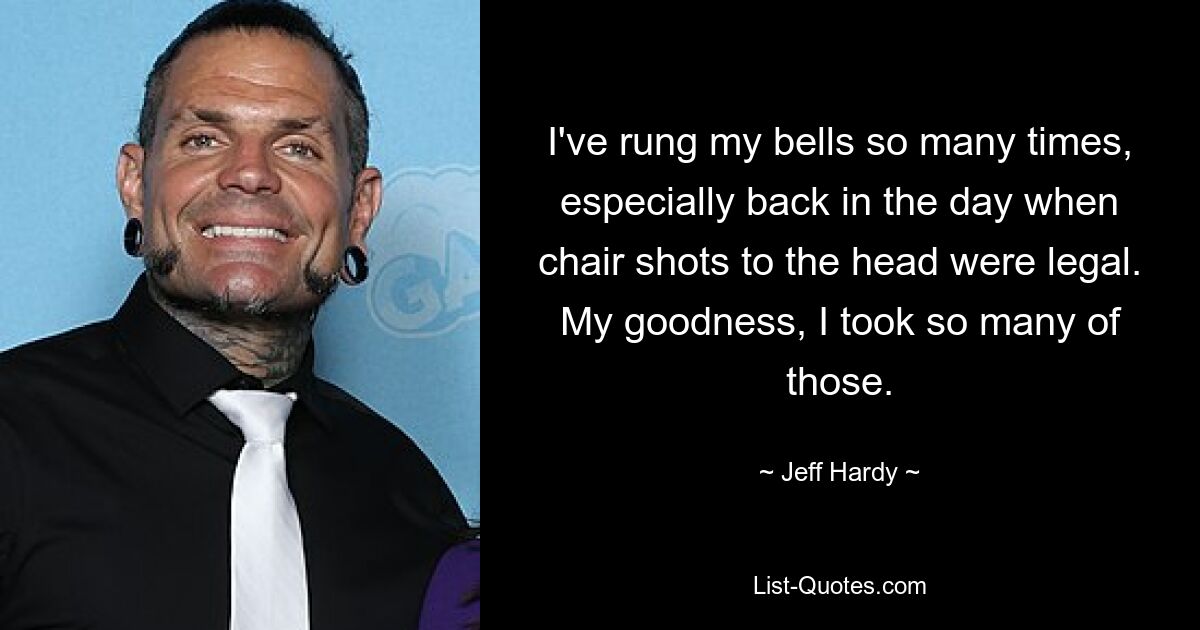 I've rung my bells so many times, especially back in the day when chair shots to the head were legal. My goodness, I took so many of those. — © Jeff Hardy