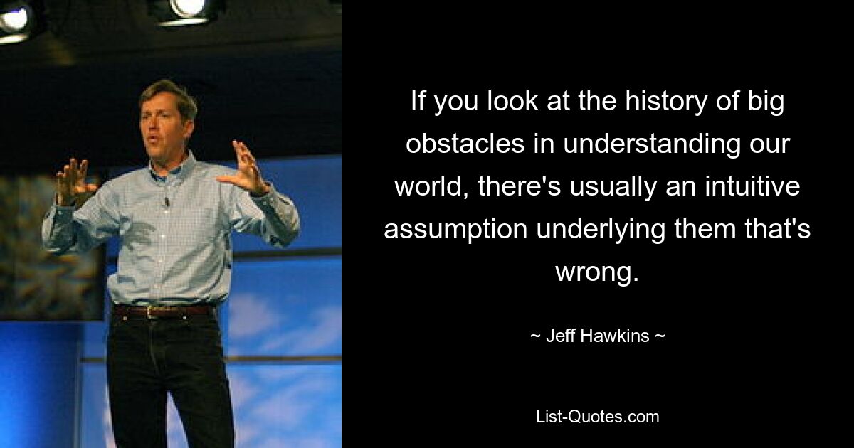 If you look at the history of big obstacles in understanding our world, there's usually an intuitive assumption underlying them that's wrong. — © Jeff Hawkins