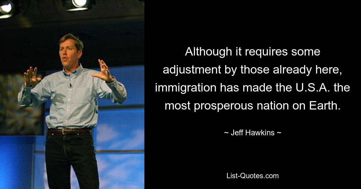 Although it requires some adjustment by those already here, immigration has made the U.S.A. the most prosperous nation on Earth. — © Jeff Hawkins