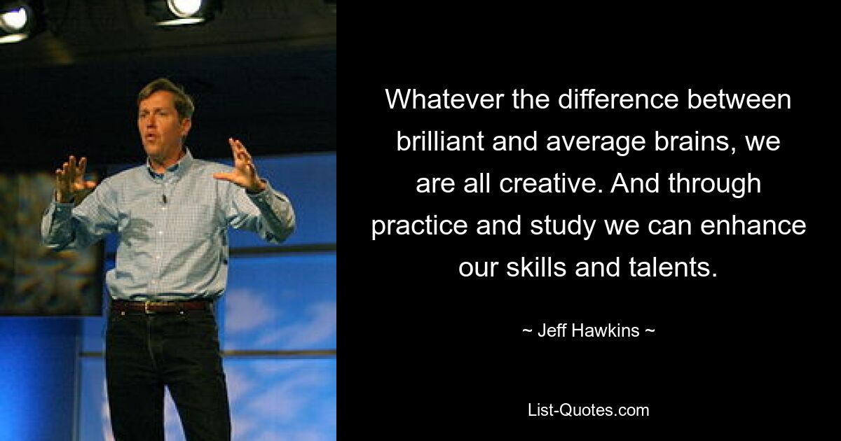 Whatever the difference between brilliant and average brains, we are all creative. And through practice and study we can enhance our skills and talents. — © Jeff Hawkins