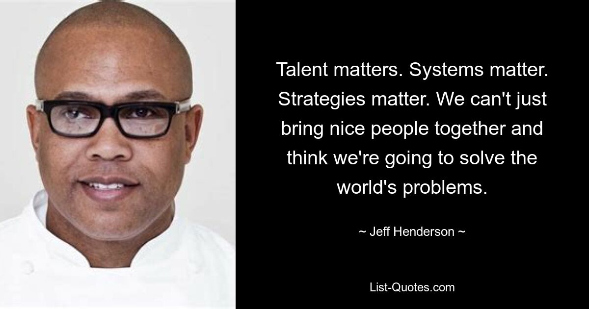 Talent matters. Systems matter. Strategies matter. We can't just bring nice people together and think we're going to solve the world's problems. — © Jeff Henderson