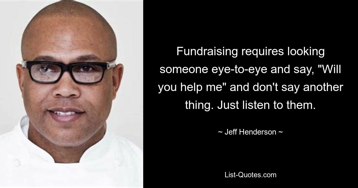 Fundraising requires looking someone eye-to-eye and say, "Will you help me" and don't say another thing. Just listen to them. — © Jeff Henderson