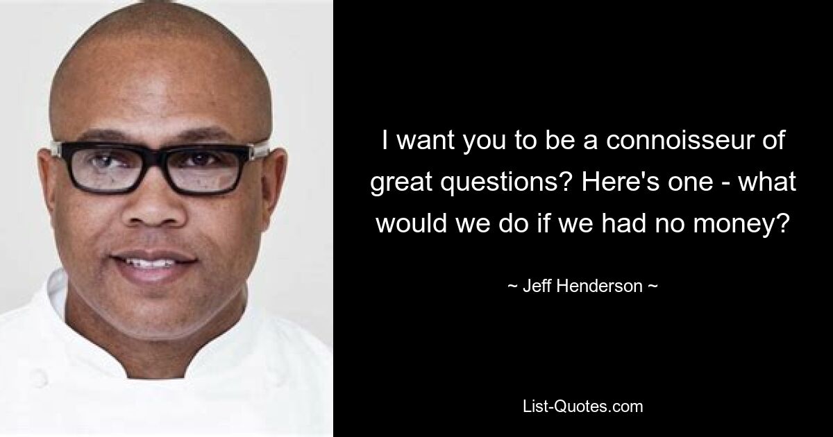 I want you to be a connoisseur of great questions? Here's one - what would we do if we had no money? — © Jeff Henderson