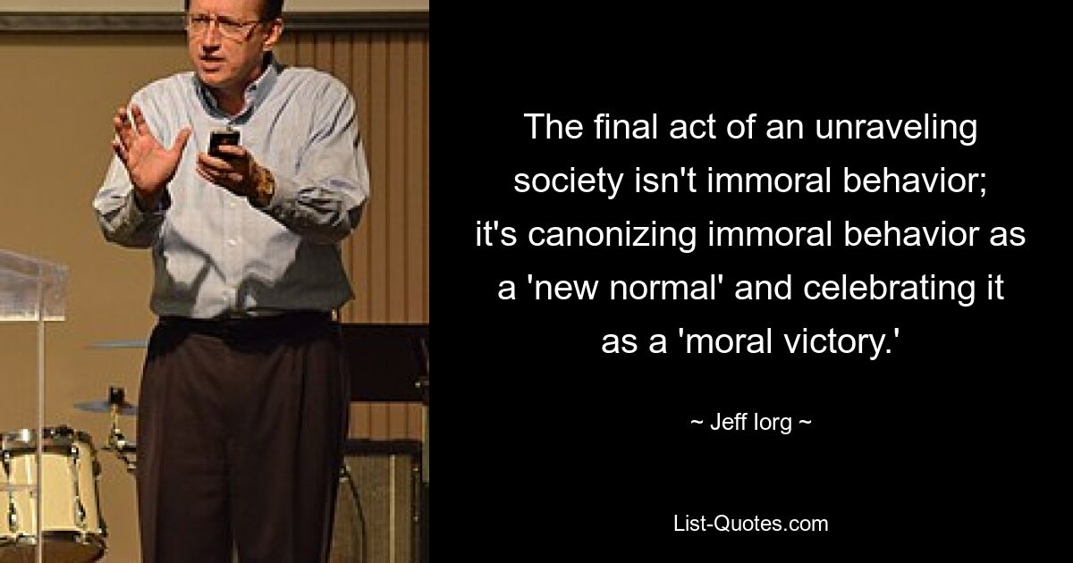 The final act of an unraveling society isn't immoral behavior; it's canonizing immoral behavior as a 'new normal' and celebrating it as a 'moral victory.' — © Jeff Iorg