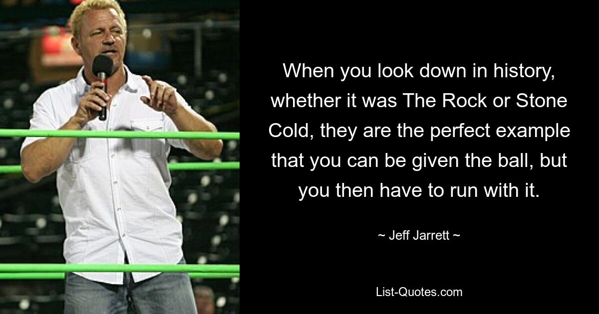 When you look down in history, whether it was The Rock or Stone Cold, they are the perfect example that you can be given the ball, but you then have to run with it. — © Jeff Jarrett