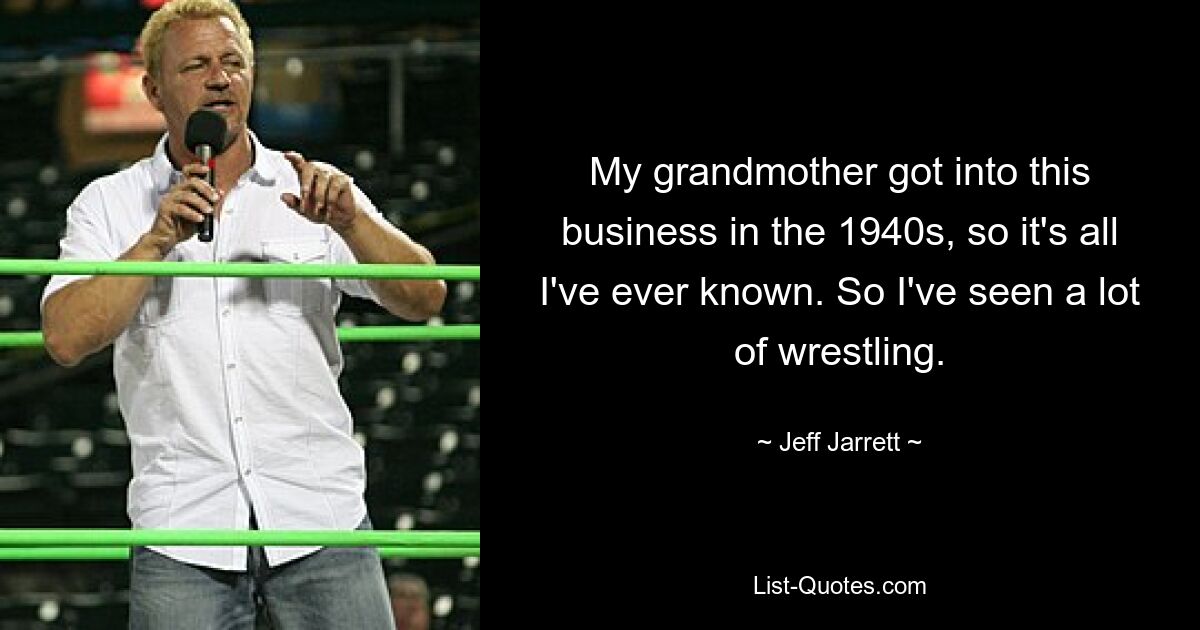 My grandmother got into this business in the 1940s, so it's all I've ever known. So I've seen a lot of wrestling. — © Jeff Jarrett