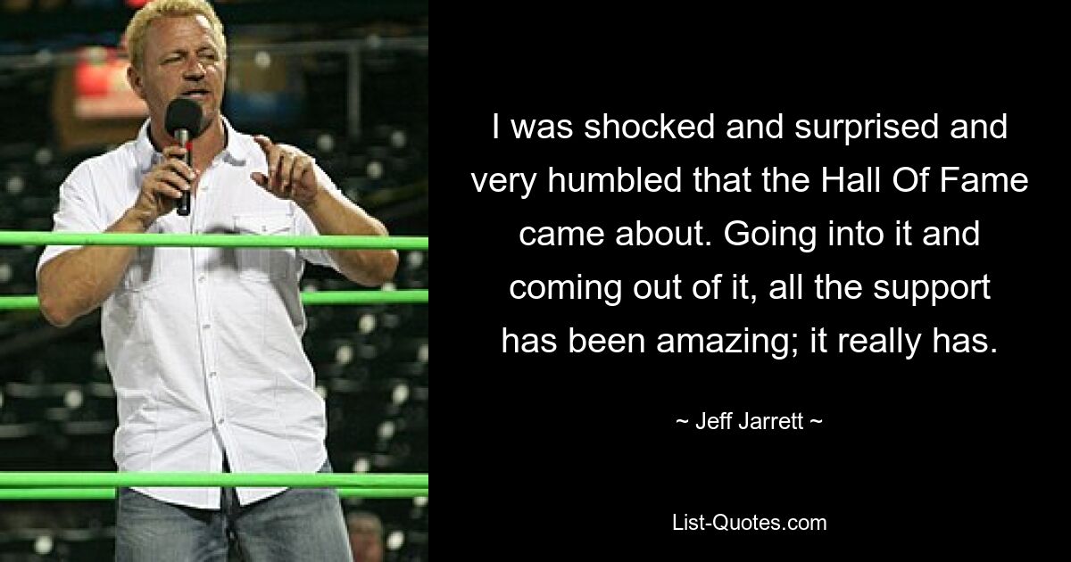 I was shocked and surprised and very humbled that the Hall Of Fame came about. Going into it and coming out of it, all the support has been amazing; it really has. — © Jeff Jarrett